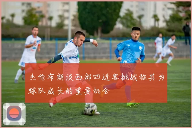 杰伦布朗谈西部四连客挑战称其为球队成长的重要机会