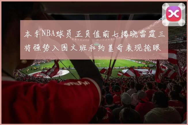 本季NBA球员正负值前七揭晓雷霆三将强势入围文班和约基奇表现抢眼