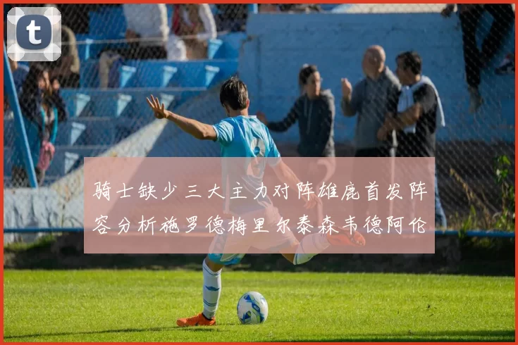 骑士缺少三大主力对阵雄鹿首发阵容分析施罗德梅里尔泰森韦德阿伦出战