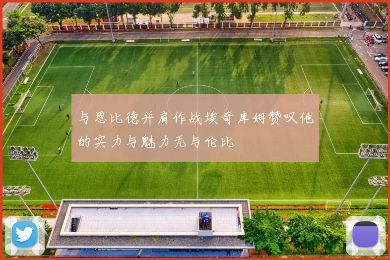 与恩比德并肩作战埃奇库姆赞叹他的实力与魅力无与伦比