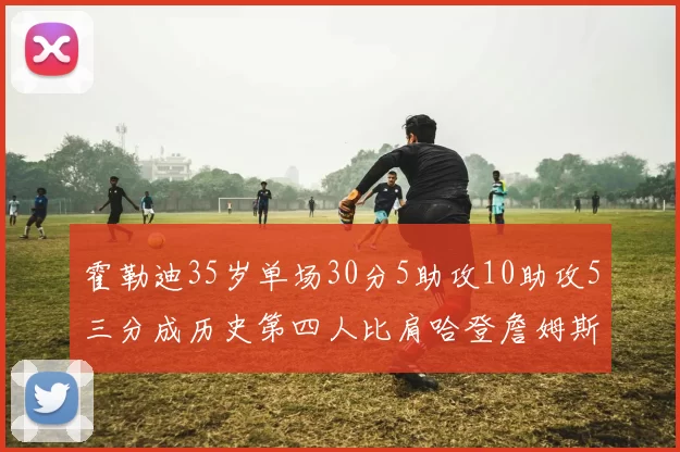 霍勒迪35岁单场30分5助攻10助攻5三分成历史第四人比肩哈登詹姆斯库里