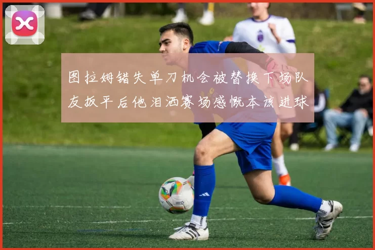 图拉姆错失单刀机会被替换下场队友扳平后他泪洒赛场感慨本该进球