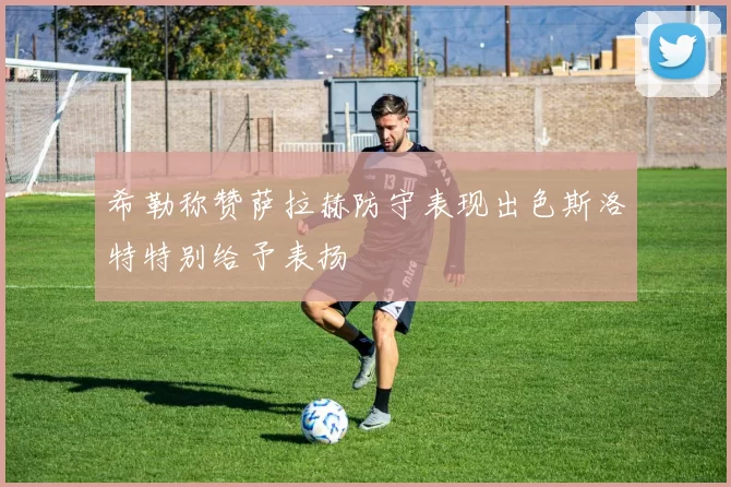 希勒称赞萨拉赫防守表现出色斯洛特特别给予表扬