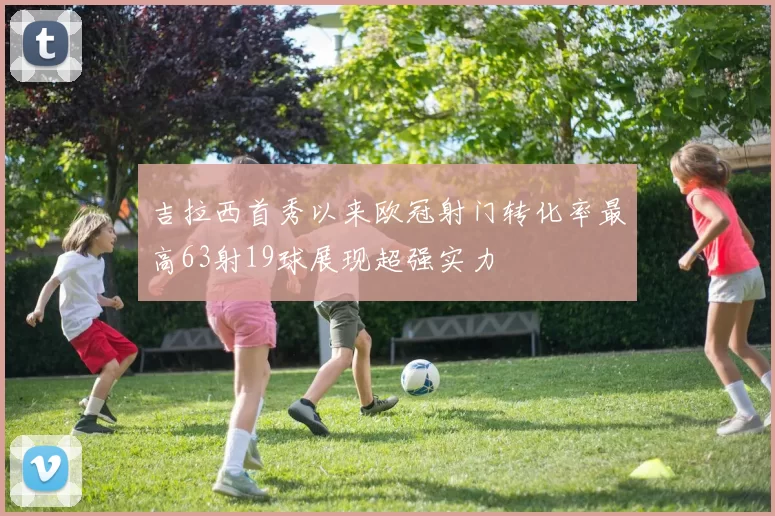 吉拉西首秀以来欧冠射门转化率最高63射19球展现超强实力