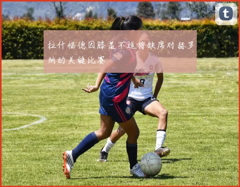 拉什福德因膝盖不适将缺席对赫罗纳的关键比赛