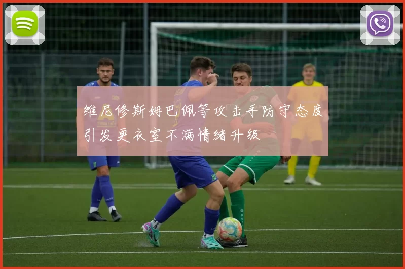 维尼修斯姆巴佩等攻击手防守态度引发更衣室不满情绪升级