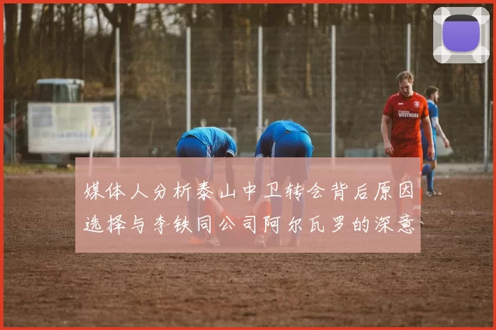 媒体人分析泰山中卫转会背后原因选择与李铁同公司阿尔瓦罗的深意