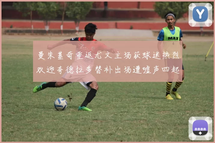 曼朱基奇重返尤文主场获球迷热烈欢迎夸德拉多替补出场遭嘘声四起
