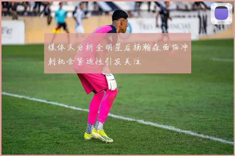 媒体人分析全明星后杨瀚森面临冲刺机会紧迫性引发关注
