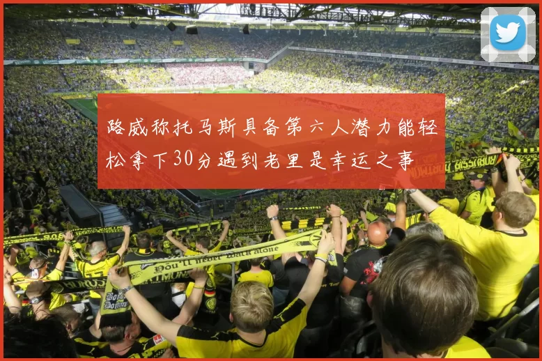路威称托马斯具备第六人潜力能轻松拿下30分遇到老里是幸运之事