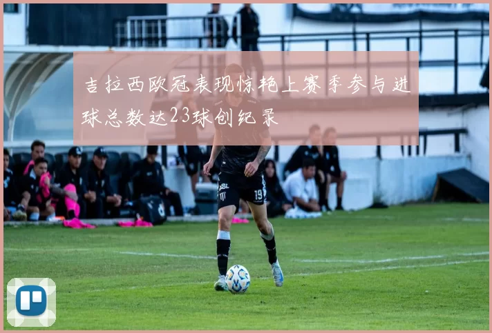 吉拉西欧冠表现惊艳上赛季参与进球总数达23球创纪录