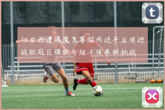 切尔西遭遇魔鬼赛程两连平后将迎战欧冠区强敌与纽卡埃弗顿挑战
