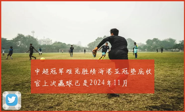 中超冠军难觅胜绩海港亚冠垫底收官上次赢球已是2024年11月