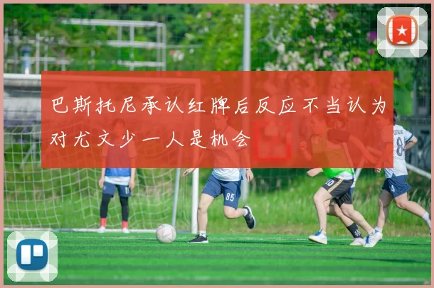 巴斯托尼承认红牌后反应不当认为对尤文少一人是机会