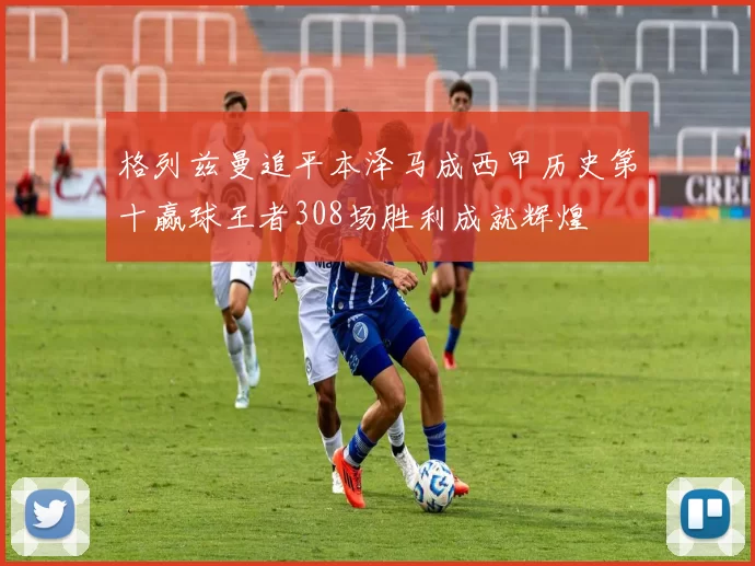 格列兹曼追平本泽马成西甲历史第十赢球王者308场胜利成就辉煌