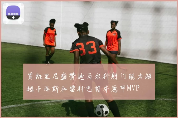 贾凯里尼盛赞迪马尔科射门能力超越卡洛斯和雷科巴将夺意甲MVP