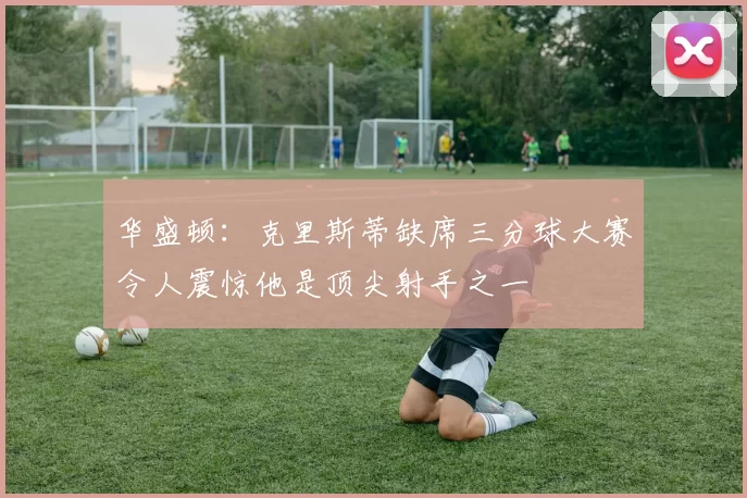 华盛顿：克里斯蒂缺席三分球大赛令人震惊他是顶尖射手之一