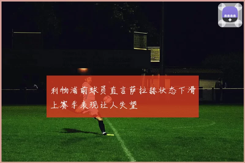 利物浦前球员直言萨拉赫状态下滑上赛季表现让人失望