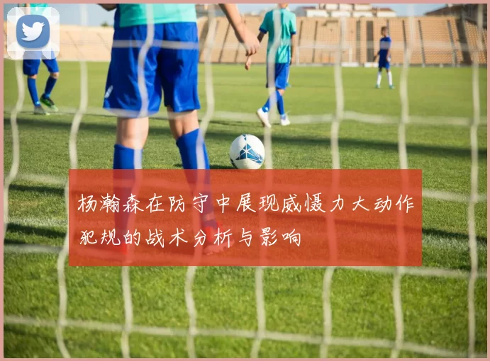 杨瀚森在防守中展现威慑力大动作犯规的战术分析与影响