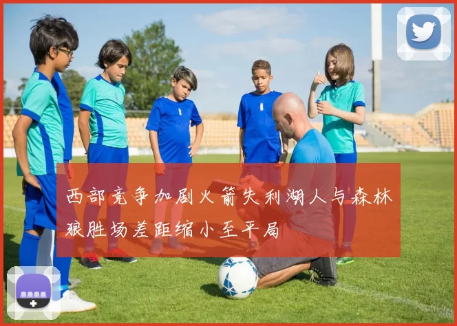 西部竞争加剧火箭失利湖人与森林狼胜场差距缩小至平局