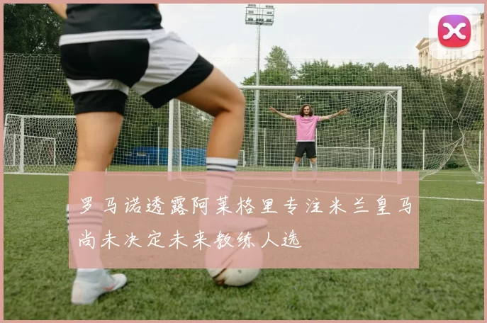 罗马诺透露阿莱格里专注米兰皇马尚未决定未来教练人选