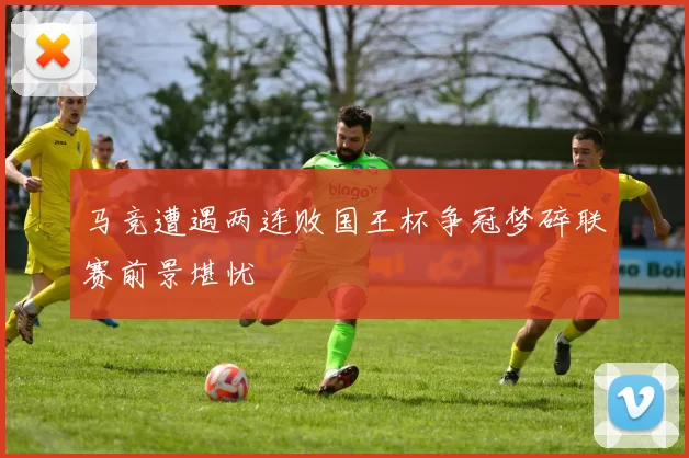 马竞遭遇两连败国王杯争冠梦碎联赛前景堪忧