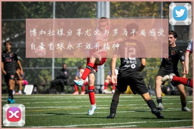 博加社媒分享尤文与罗马平局感受自豪首球永不放弃精神