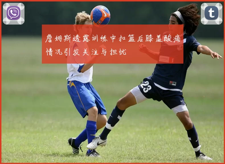詹姆斯透露训练中扣篮后膝盖酸痛情况引发关注与担忧